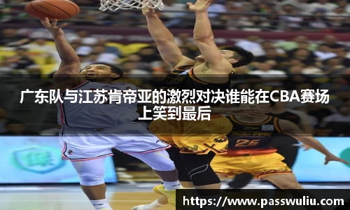 广东队与江苏肯帝亚的激烈对决谁能在CBA赛场上笑到最后