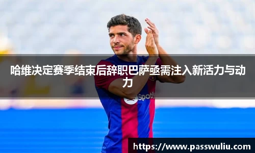 哈维决定赛季结束后辞职巴萨亟需注入新活力与动力